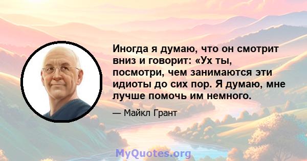 Иногда я думаю, что он смотрит вниз и говорит: «Ух ты, посмотри, чем занимаются эти идиоты до сих пор. Я думаю, мне лучше помочь им немного.