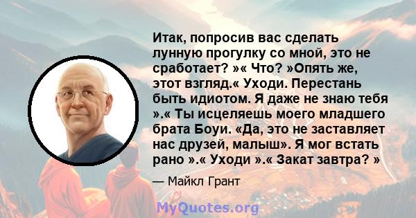 Итак, попросив вас сделать лунную прогулку со мной, это не сработает? »« Что? »Опять же, этот взгляд.« Уходи. Перестань быть идиотом. Я даже не знаю тебя ».« Ты исцеляешь моего младшего брата Боуи. «Да, это не