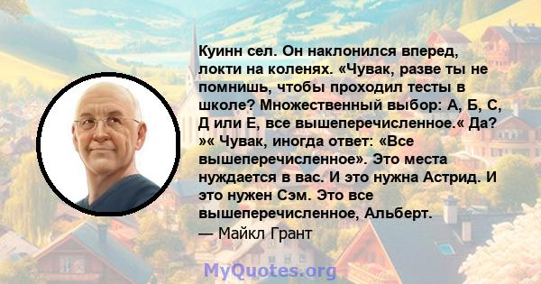 Куинн сел. Он наклонился вперед, локти на коленях. «Чувак, разве ты не помнишь, чтобы проходил тесты в школе? Множественный выбор: А, Б, С, Д или Е, все вышеперечисленное.« Да? »« Чувак, иногда ответ: «Все