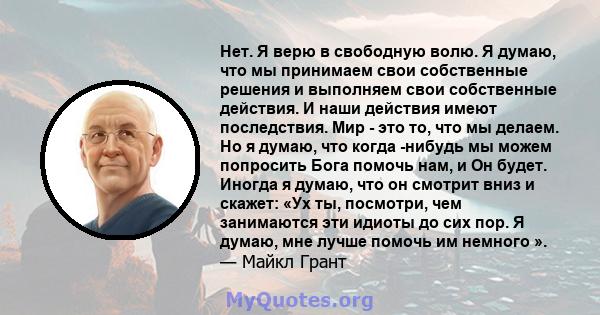 Нет. Я верю в свободную волю. Я думаю, что мы принимаем свои собственные решения и выполняем свои собственные действия. И наши действия имеют последствия. Мир - это то, что мы делаем. Но я думаю, что когда -нибудь мы