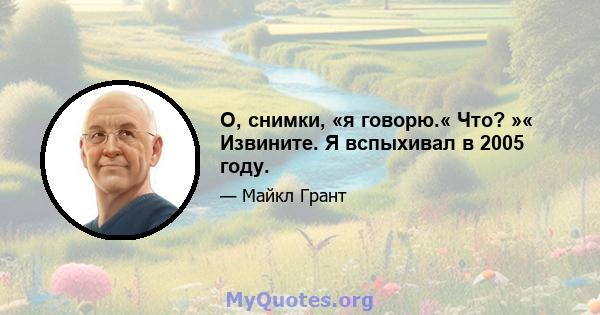 О, снимки, «я говорю.« Что? »« Извините. Я вспыхивал в 2005 году.