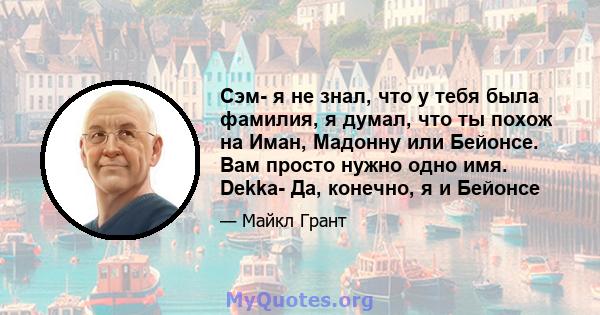 Сэм- я не знал, что у тебя была фамилия, я думал, что ты похож на Иман, Мадонну или Бейонсе. Вам просто нужно одно имя. Dekka- Да, конечно, я и Бейонсе