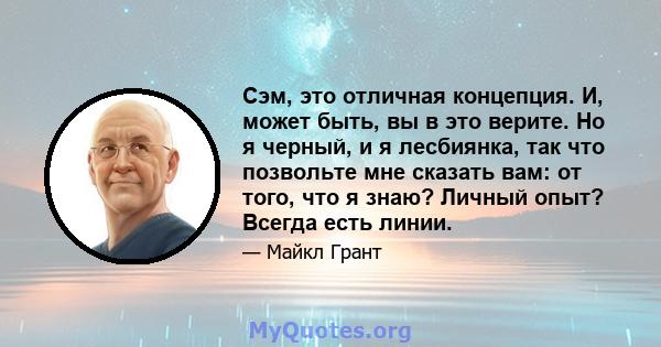 Сэм, это отличная концепция. И, может быть, вы в это верите. Но я черный, и я лесбиянка, так что позвольте мне сказать вам: от того, что я знаю? Личный опыт? Всегда есть линии.