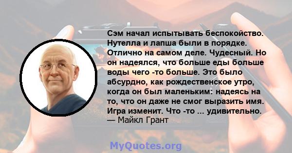 Сэм начал испытывать беспокойство. Нутелла и лапша были в порядке. Отлично на самом деле. Чудесный. Но он надеялся, что больше еды больше воды чего -то больше. Это было абсурдно, как рождественское утро, когда он был