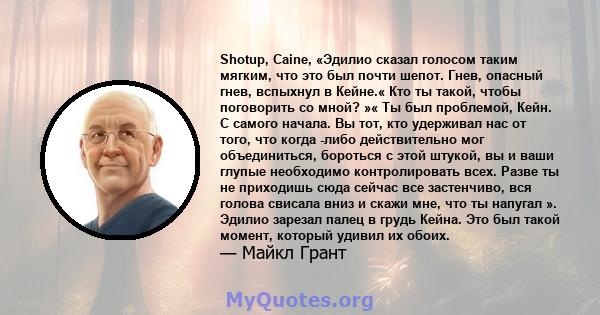 Shotup, Caine, «Эдилио сказал голосом таким мягким, что это был почти шепот. Гнев, опасный гнев, вспыхнул в Кейне.« Кто ты такой, чтобы поговорить со мной? »« Ты был проблемой, Кейн. С самого начала. Вы тот, кто