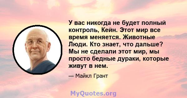 У вас никогда не будет полный контроль, Кейн. Этот мир все время меняется. Животные Люди. Кто знает, что дальше? Мы не сделали этот мир, мы просто бедные дураки, которые живут в нем.