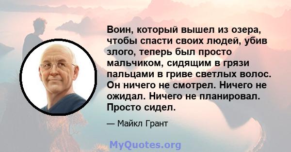 Воин, который вышел из озера, чтобы спасти своих людей, убив злого, теперь был просто мальчиком, сидящим в грязи пальцами в гриве светлых волос. Он ничего не смотрел. Ничего не ожидал. Ничего не планировал. Просто сидел.