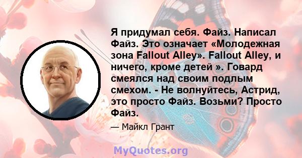 Я придумал себя. Файз. Написал Файз. Это означает «Молодежная зона Fallout Alley». Fallout Alley, и ничего, кроме детей ». Говард смеялся над своим подлым смехом. - Не волнуйтесь, Астрид, это просто Файз. Возьми? Просто 