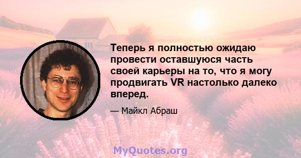 Теперь я полностью ожидаю провести оставшуюся часть своей карьеры на то, что я могу продвигать VR настолько далеко вперед.