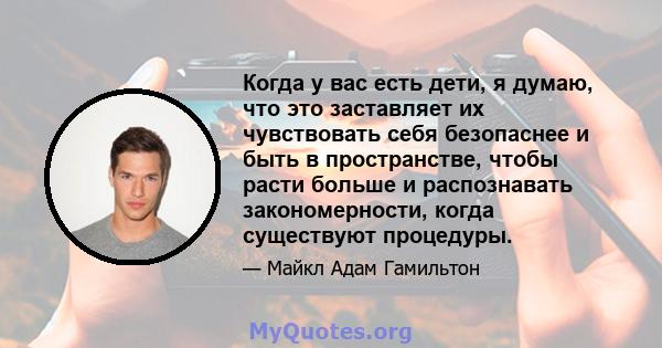 Когда у вас есть дети, я думаю, что это заставляет их чувствовать себя безопаснее и быть в пространстве, чтобы расти больше и распознавать закономерности, когда существуют процедуры.