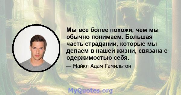 Мы все более похожи, чем мы обычно понимаем. Большая часть страданий, которые мы делаем в нашей жизни, связана с одержимостью себя.