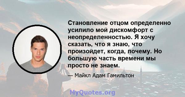 Становление отцом определенно усилило мой дискомфорт с неопределенностью. Я хочу сказать, что я знаю, что произойдет, когда, почему. Но большую часть времени мы просто не знаем.