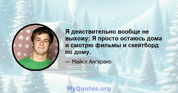 Я действительно вообще не выхожу; Я просто остаюсь дома и смотрю фильмы и скейтборд по дому.