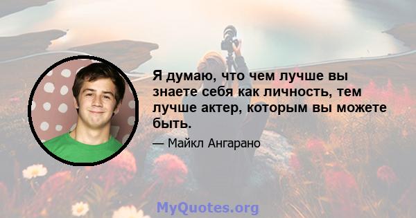 Я думаю, что чем лучше вы знаете себя как личность, тем лучше актер, которым вы можете быть.