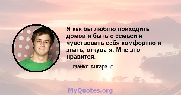 Я как бы люблю приходить домой и быть с семьей и чувствовать себя комфортно и знать, откуда я; Мне это нравится.