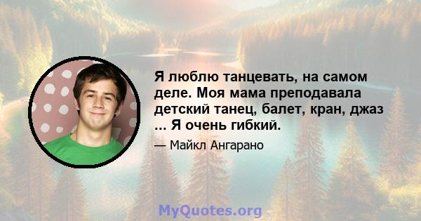 Я люблю танцевать, на самом деле. Моя мама преподавала детский танец, балет, кран, джаз ... Я очень гибкий.