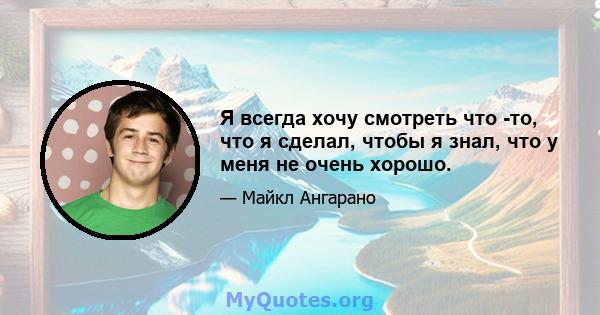 Я всегда хочу смотреть что -то, что я сделал, чтобы я знал, что у меня не очень хорошо.