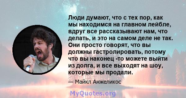 Люди думают, что с тех пор, как мы находимся на главном лейбле, вдруг все рассказывают нам, что делать, и это на самом деле не так. Они просто говорят, что вы должны гастролировать, потому что вы наконец -то можете