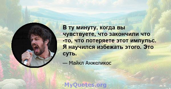 В ту минуту, когда вы чувствуете, что закончили что -то, что потеряете этот импульс. Я научился избежать этого. Это суть.