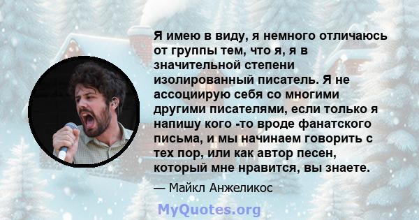 Я имею в виду, я немного отличаюсь от группы тем, что я, я в значительной степени изолированный писатель. Я не ассоциирую себя со многими другими писателями, если только я напишу кого -то вроде фанатского письма, и мы