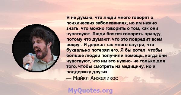 Я не думаю, что люди много говорят о психических заболеваниях, но им нужно знать, что можно говорить о том, как они чувствуют. Люди боятся говорить правду, потому что думают, что это повредит всем вокруг. Я держал так