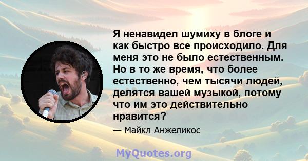 Я ненавидел шумиху в блоге и как быстро все происходило. Для меня это не было естественным. Но в то же время, что более естественно, чем тысячи людей, делятся вашей музыкой, потому что им это действительно нравится?