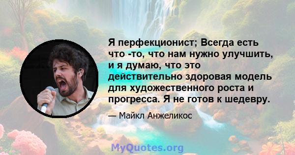 Я перфекционист; Всегда есть что -то, что нам нужно улучшить, и я думаю, что это действительно здоровая модель для художественного роста и прогресса. Я не готов к шедевру.