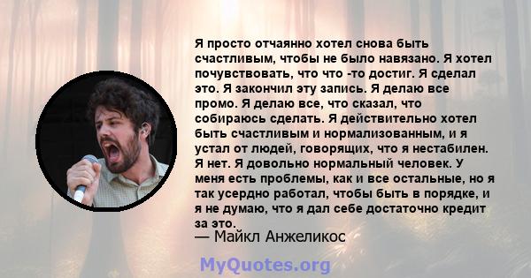 Я просто отчаянно хотел снова быть счастливым, чтобы не было навязано. Я хотел почувствовать, что что -то достиг. Я сделал это. Я закончил эту запись. Я делаю все промо. Я делаю все, что сказал, что собираюсь сделать. Я 