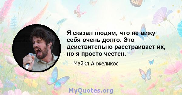 Я сказал людям, что не вижу себя очень долго. Это действительно расстраивает их, но я просто честен.