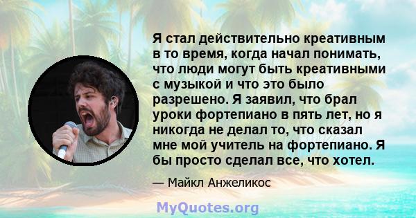 Я стал действительно креативным в то время, когда начал понимать, что люди могут быть креативными с музыкой и что это было разрешено. Я заявил, что брал уроки фортепиано в пять лет, но я никогда не делал то, что сказал