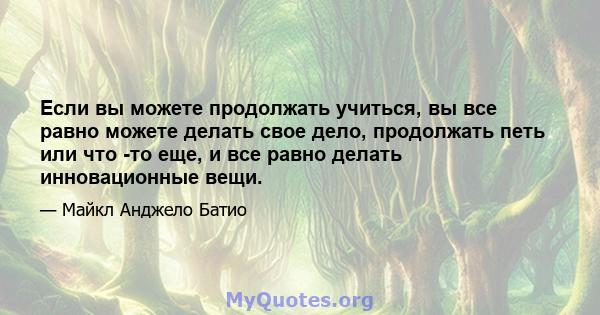 Если вы можете продолжать учиться, вы все равно можете делать свое дело, продолжать петь или что -то еще, и все равно делать инновационные вещи.