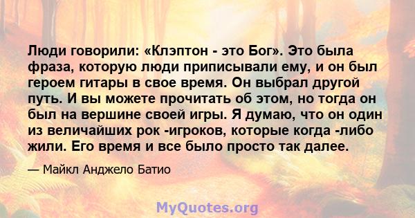 Люди говорили: «Клэптон - это Бог». Это была фраза, которую люди приписывали ему, и он был героем гитары в свое время. Он выбрал другой путь. И вы можете прочитать об этом, но тогда он был на вершине своей игры. Я