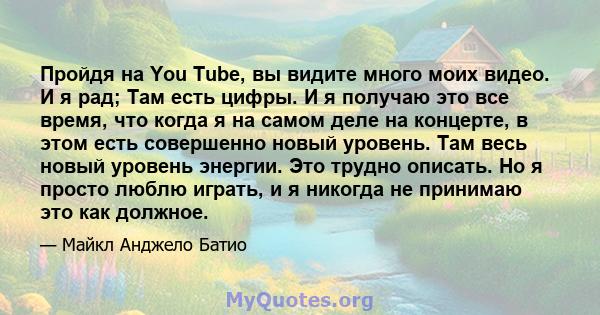 Пройдя на You Tube, вы видите много моих видео. И я рад; Там есть цифры. И я получаю это все время, что когда я на самом деле на концерте, в этом есть совершенно новый уровень. Там весь новый уровень энергии. Это трудно 