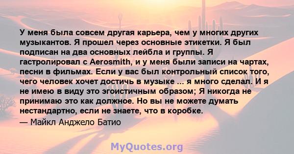 У меня была совсем другая карьера, чем у многих других музыкантов. Я прошел через основные этикетки. Я был подписан на два основных лейбла и группы. Я гастролировал с Aerosmith, и у меня были записи на чартах, песни в