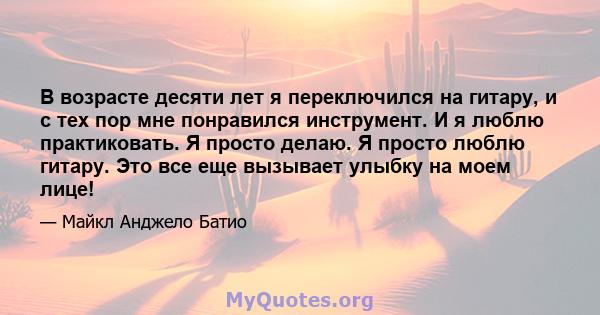 В возрасте десяти лет я переключился на гитару, и с тех пор мне понравился инструмент. И я люблю практиковать. Я просто делаю. Я просто люблю гитару. Это все еще вызывает улыбку на моем лице!