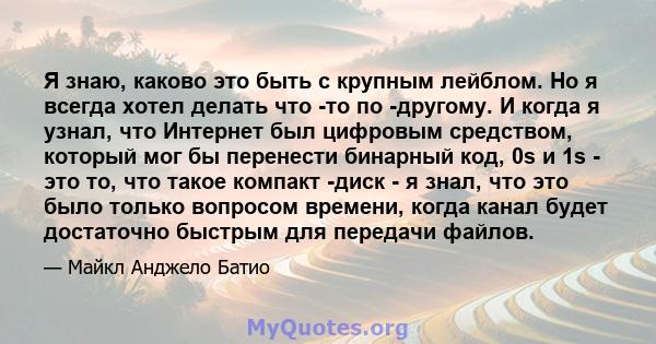 Я знаю, каково это быть с крупным лейблом. Но я всегда хотел делать что -то по -другому. И когда я узнал, что Интернет был цифровым средством, который мог бы перенести бинарный код, 0s и 1s - это то, что такое компакт