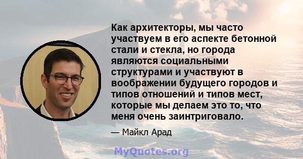 Как архитекторы, мы часто участвуем в его аспекте бетонной стали и стекла, но города являются социальными структурами и участвуют в воображении будущего городов и типов отношений и типов мест, которые мы делаем это то,