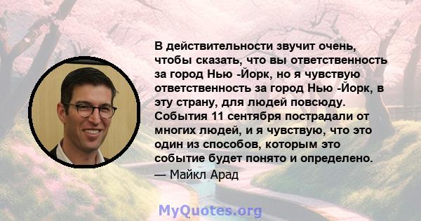 В действительности звучит очень, чтобы сказать, что вы ответственность за город Нью -Йорк, но я чувствую ответственность за город Нью -Йорк, в эту страну, для людей повсюду. События 11 сентября пострадали от многих