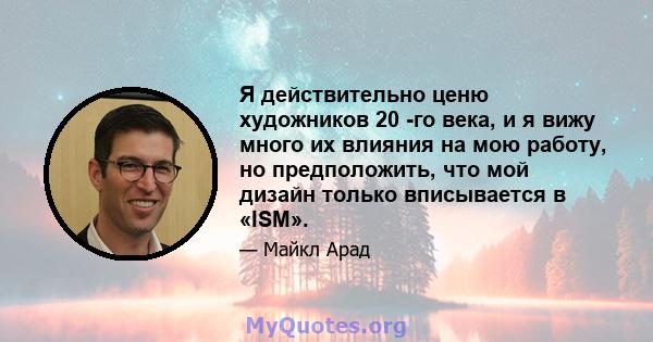 Я действительно ценю художников 20 -го века, и я вижу много их влияния на мою работу, но предположить, что мой дизайн только вписывается в «ISM».