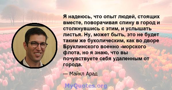 Я надеюсь, что опыт людей, стоящих вместе, поворачивая спину в город и столкнувшись с этим, и услышать листья. Ну, может быть, это не будет таким же буколическим, как во дворе Бруклинского военно -морского флота, но я