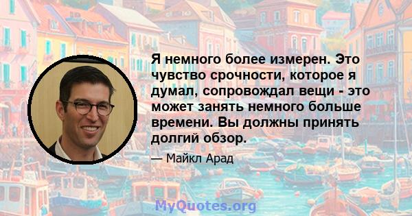 Я немного более измерен. Это чувство срочности, которое я думал, сопровождал вещи - это может занять немного больше времени. Вы должны принять долгий обзор.