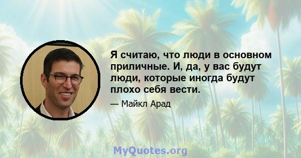 Я считаю, что люди в основном приличные. И, да, у вас будут люди, которые иногда будут плохо себя вести.