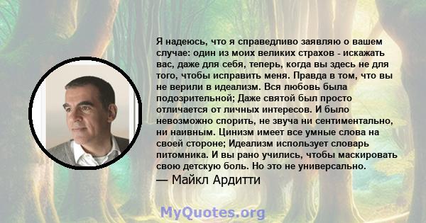 Я надеюсь, что я справедливо заявляю о вашем случае: один из моих великих страхов - искажать вас, даже для себя, теперь, когда вы здесь не для того, чтобы исправить меня. Правда в том, что вы не верили в идеализм. Вся