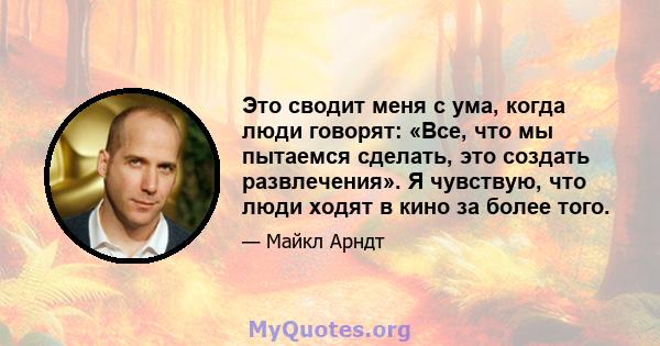 Это сводит меня с ума, когда люди говорят: «Все, что мы пытаемся сделать, это создать развлечения». Я чувствую, что люди ходят в кино за более того.