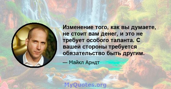 Изменение того, как вы думаете, не стоит вам денег, и это не требует особого таланта. С вашей стороны требуется обязательство быть другим.