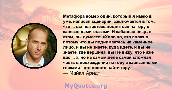 Метафора номер один, который я имею в уме, написал сценарий, заключается в том, что ... вы пытаетесь подняться на гору с завязанными глазами. И забавная вещь в этом, вы думаете: «Хорошо, это сложно, потому что вы