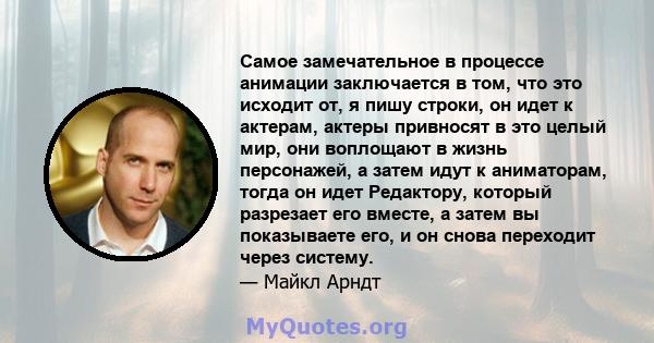 Самое замечательное в процессе анимации заключается в том, что это исходит от, я пишу строки, он идет к актерам, актеры привносят в это целый мир, они воплощают в жизнь персонажей, а затем идут к аниматорам, тогда он