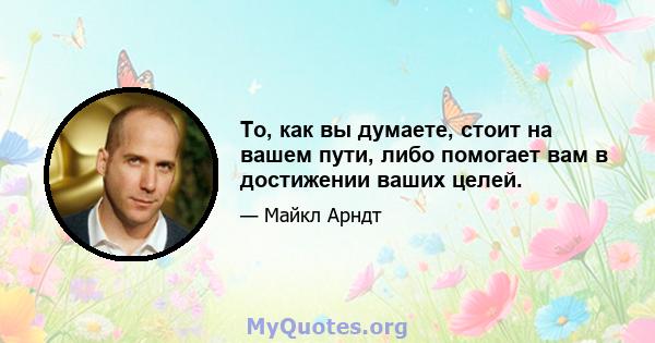 То, как вы думаете, стоит на вашем пути, либо помогает вам в достижении ваших целей.