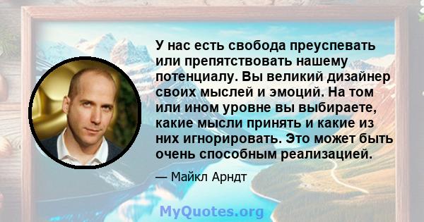 У нас есть свобода преуспевать или препятствовать нашему потенциалу. Вы великий дизайнер своих мыслей и эмоций. На том или ином уровне вы выбираете, какие мысли принять и какие из них игнорировать. Это может быть очень