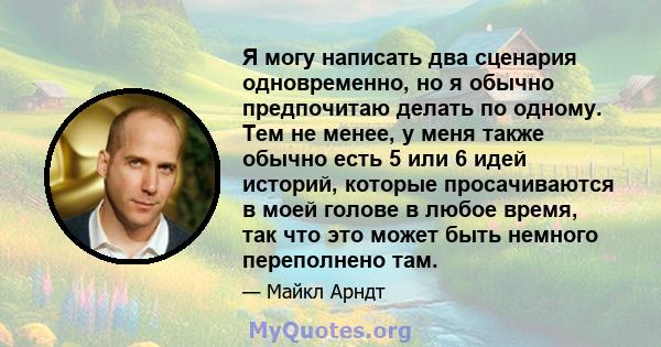 Я могу написать два сценария одновременно, но я обычно предпочитаю делать по одному. Тем не менее, у меня также обычно есть 5 или 6 идей историй, которые просачиваются в моей голове в любое время, так что это может быть 